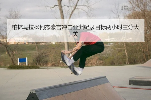柏林马拉松何杰豪言冲击亚洲纪录目标两小时三分大关