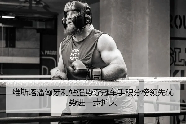 维斯塔潘匈牙利站强势夺冠车手积分榜领先优势进一步扩大